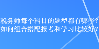 稅務(wù)師每個科目的題型都有哪些？如何組合搭配報考和學(xué)習(xí)比較好？