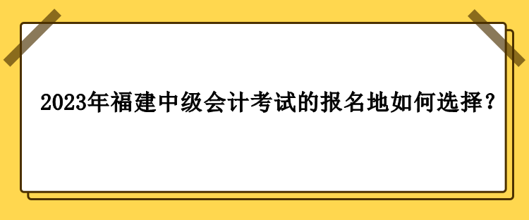 2023年福建中級會計考試的報名地如何選擇？