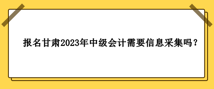 甘肅2023年中級會計報名需要做信息采集嗎？
