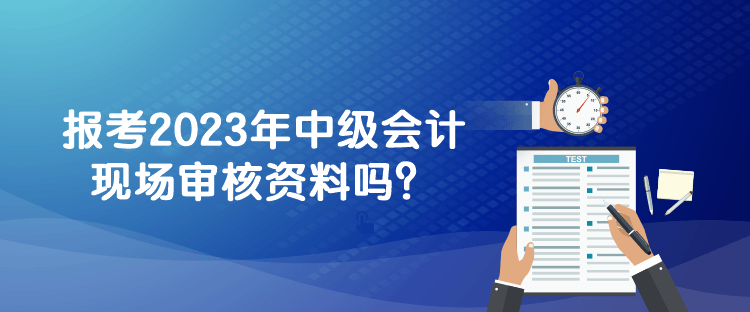 報考2023年中級會計現(xiàn)場審核資料嗎？