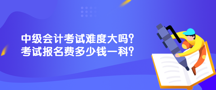中級會計考試難度大嗎？考試報名費多少錢一科？