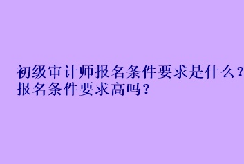 初級審計(jì)師報(bào)名條件要求是什么？報(bào)名條件要求高嗎？