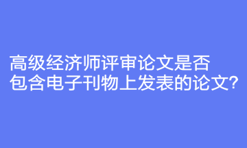 高級經濟師評審論文是否包含電子刊物上發(fā)表的論文？
