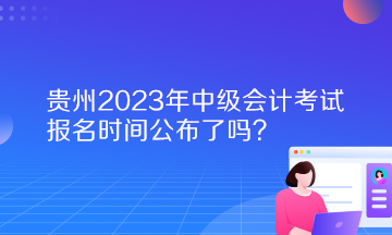 貴州2023年中級會(huì)計(jì)考試報(bào)名時(shí)間公布了嗎？