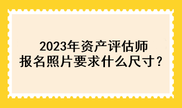 2023年資產(chǎn)評估師報名照片要求什么尺寸？