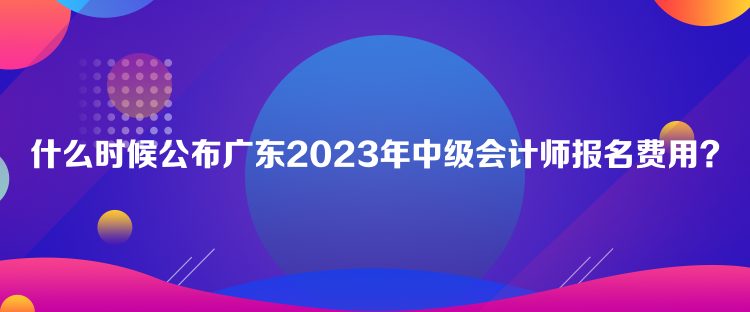 什么時(shí)候公布廣東2023年中級(jí)會(huì)計(jì)師報(bào)名費(fèi)用？