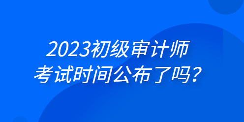 2023年初級審計師考試時間公布了嗎？