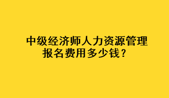 中級經(jīng)濟師人力資源管理報名費用多少錢？