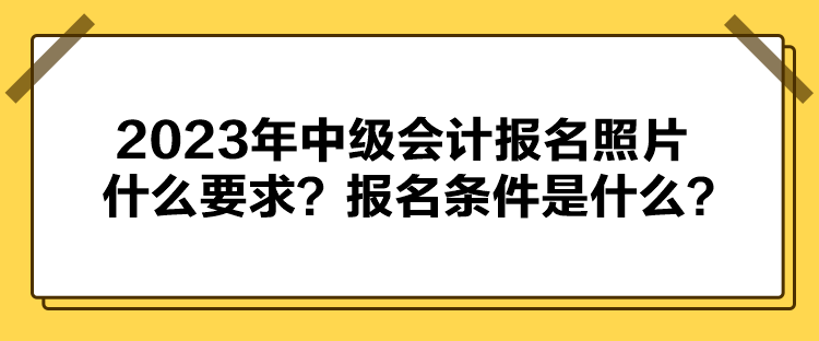 2023年中級會計報名照片什么要求？報名條件是什么？