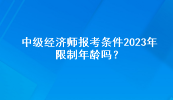 中級(jí)經(jīng)濟(jì)師報(bào)考條件2023年限制年齡嗎？