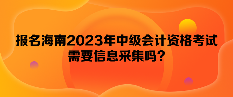 報(bào)名海南2023年中級會計(jì)資格考試需要信息采集嗎？