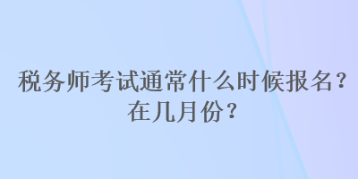 稅務(wù)師考試通常什么時候報名？在幾月份？