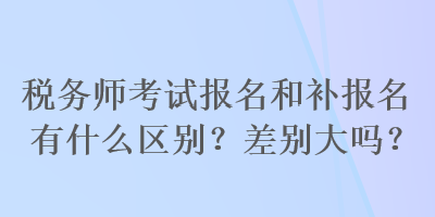 稅務師考試報名和補報名有什么區(qū)別？差別大嗎？