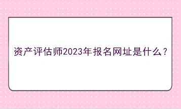 資產(chǎn)評估師2023年報名網(wǎng)址是什么？