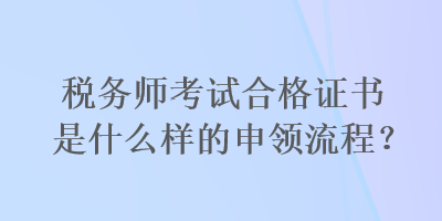 稅務(wù)師考試合格證書是什么樣的申領(lǐng)流程？