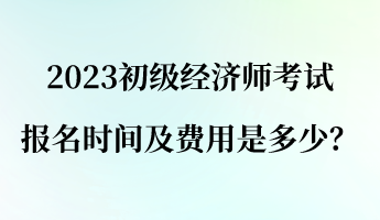 2023初級經(jīng)濟師報名考試時間及費用是多少？