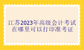 江蘇2023年高級會計考試在哪里可以打印準考證？