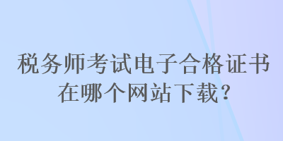 稅務(wù)師考試電子合格證書在哪個(gè)網(wǎng)站下載？