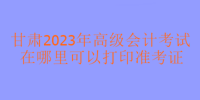 甘肅2023年高級(jí)會(huì)計(jì)考試在哪里打印準(zhǔn)考證？