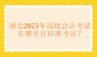 湖北2023年高級會計考試在哪里打印準考證？