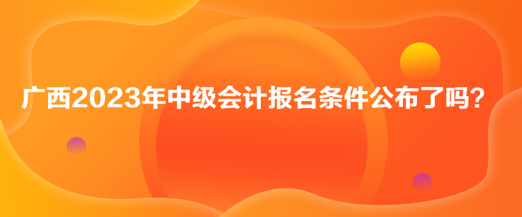 廣西2023年中級(jí)會(huì)計(jì)報(bào)名條件公布了嗎？