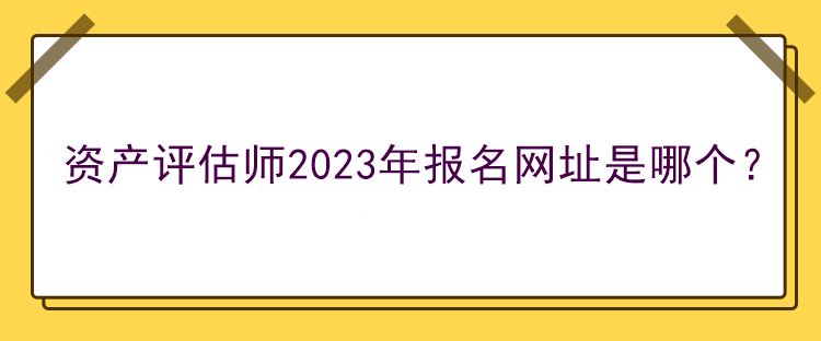 資產(chǎn)評估師2023年報名網(wǎng)址是哪個？