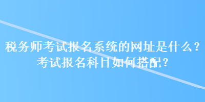 稅務(wù)師考試報名系統(tǒng)的網(wǎng)址是什么？考試報名科目如何搭配？