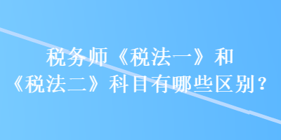 稅務(wù)師《稅法一》和《稅法二》科目有哪些區(qū)別？