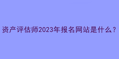 資產(chǎn)評估師2023年報(bào)名網(wǎng)站是什么？