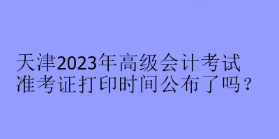 天津2023年高級會計考試準考證打印時間公布了嗎？