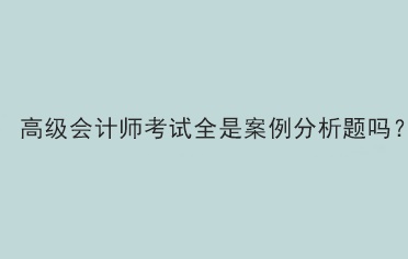 高級會計師考試全是案例分析題嗎？