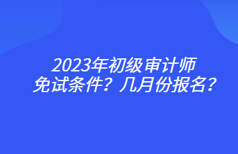 2023年初級審計師免試條件？幾月份報名？