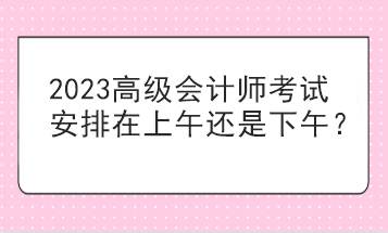 2023高級會計師考試安排在上午還是下午？