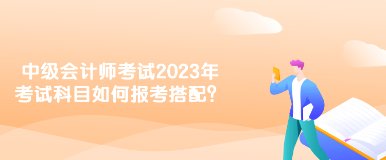 中級會計師考試2023年考試科目如何報考搭配？