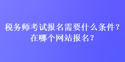 稅務(wù)師考試報名需要什么條件？在哪個網(wǎng)站報名？