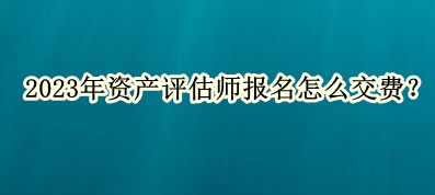 2023年資產(chǎn)評(píng)估師報(bào)名怎么交費(fèi)？
