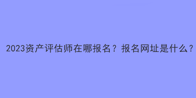 2023資產(chǎn)評估師在哪報名？報名網(wǎng)址是什么？