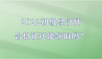 2022初級經濟師合格證還能領取嗎？