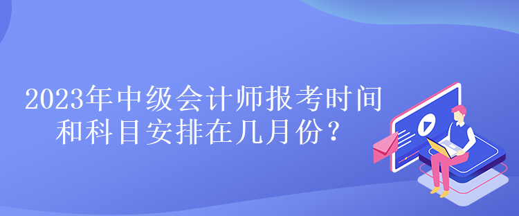 2023年中級會計師報考時間和科目安排在幾月份？