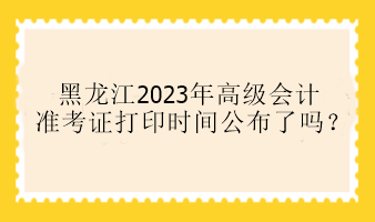 黑龍江2023年高級會計準考證打印時間公布了嗎？