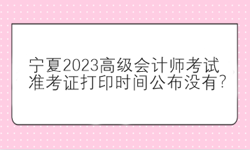 寧夏2023高級會計師考試準考證打印時間公布沒有？