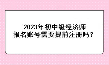 2023年初中級經(jīng)濟師報名賬號需要提前注冊嗎？