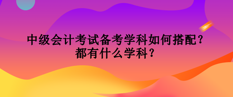 中級(jí)會(huì)計(jì)考試備考學(xué)科如何搭配？都有什么學(xué)科？