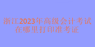 浙江2023年高級會計考試在哪里可以打印準(zhǔn)考證？