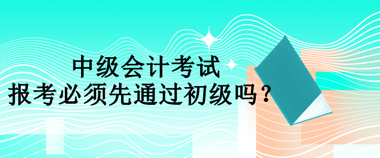 中級(jí)會(huì)計(jì)報(bào)考必須先通過(guò)初級(jí)嗎？