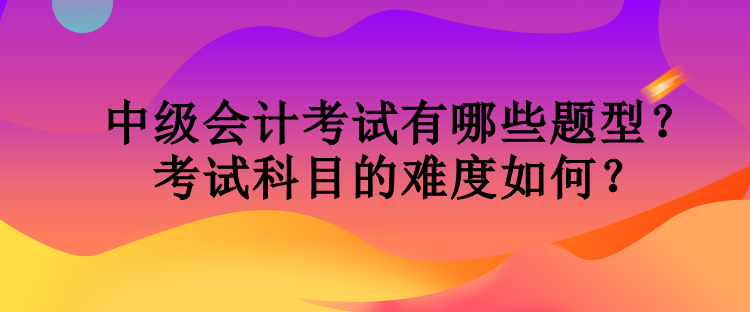 中級會計考試有哪些題型？考試科目的難度如何？