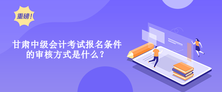 甘肅中級會計考試報名條件的審核方式是什么？