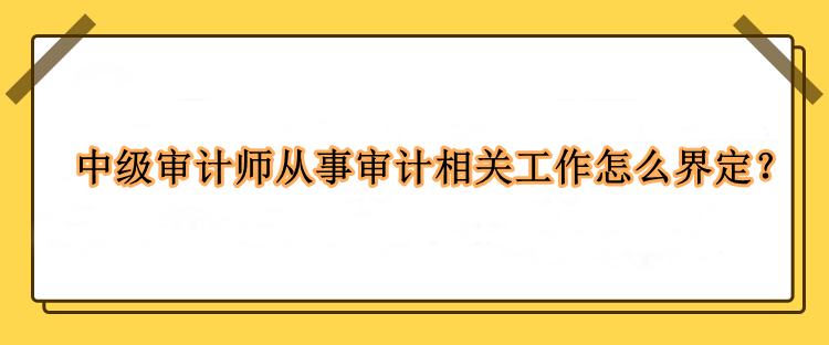 中級審計師從事審計相關工作怎么界定？