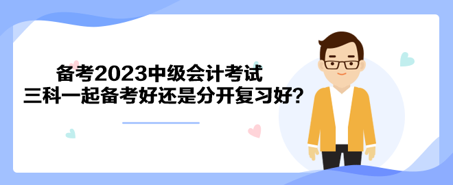 備考2023中級(jí)會(huì)計(jì)考試 三科一起備考好還是分開復(fù)習(xí)好？
