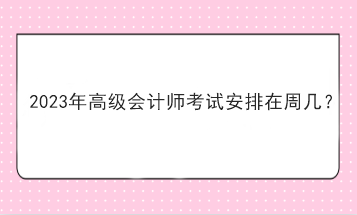 2023年高級會計(jì)師考試安排在周幾？